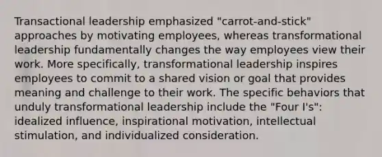 Transactional leadership emphasized "carrot-and-stick" approaches by motivating employees, whereas transformational leadership fundamentally changes the way employees view their work. More specifically, transformational leadership inspires employees to commit to a shared vision or goal that provides meaning and challenge to their work. The specific behaviors that unduly transformational leadership include the "Four I's": idealized influence, inspirational motivation, intellectual stimulation, and individualized consideration.