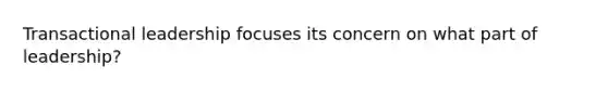 Transactional leadership focuses its concern on what part of leadership?
