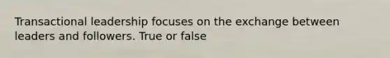 Transactional leadership focuses on the exchange between leaders and followers. True or false