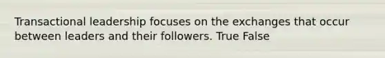 Transactional leadership focuses on the exchanges that occur between leaders and their followers. True False