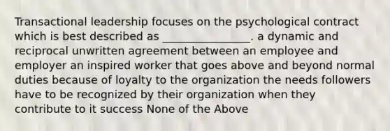 Transactional leadership focuses on the psychological contract which is best described as ________________. a dynamic and reciprocal unwritten agreement between an employee and employer an inspired worker that goes above and beyond normal duties because of loyalty to the organization the needs followers have to be recognized by their organization when they contribute to it success None of the Above