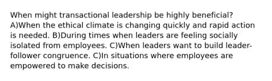 When might transactional leadership be highly beneficial? A)When the ethical climate is changing quickly and rapid action is needed. B)During times when leaders are feeling socially isolated from employees. C)When leaders want to build leader-follower congruence. C)In situations where employees are empowered to make decisions.