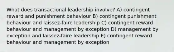 What does transactional leadership involve? A) contingent reward and punishment behaviour B) contingent punishment behaviour and laissez-faire leadership C) contingent reward behaviour and management by exception D) management by exception and laissez-faire leadership E) contingent reward behaviour and management by exception