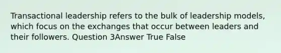 Transactional leadership refers to the bulk of leadership models, which focus on the exchanges that occur between leaders and their followers. Question 3Answer True False