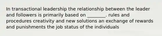 In transactional leadership the relationship between the leader and followers is primarily based on ________. rules and procedures creativity and new solutions an exchange of rewards and punishments the job status of the individuals