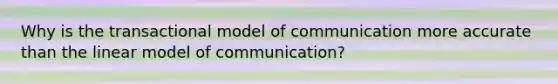 Why is the transactional model of communication more accurate than the linear model of communication?