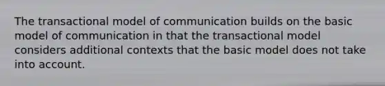 The transactional model of communication builds on the basic model of communication in that the transactional model considers additional contexts that the basic model does not take into account.