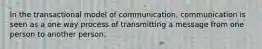 In the transactional model of communication, communication is seen as a one way process of transmitting a message from one person to another person.