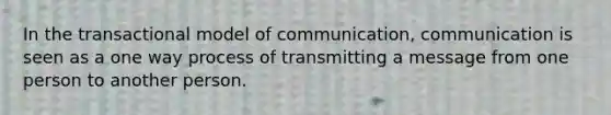 In the transactional model of communication, communication is seen as a one way process of transmitting a message from one person to another person.