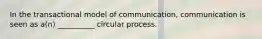 In the transactional model of communication, communication is seen as a(n) __________ circular process.