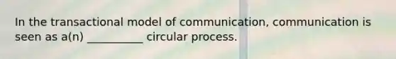 In the transactional model of communication, communication is seen as a(n) __________ circular process.