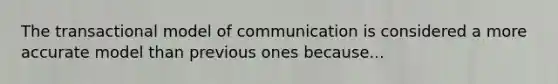 The transactional model of communication is considered a more accurate model than previous ones because...