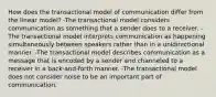 How does the transactional model of communication differ from the linear model? -The transactional model considers communication as something that a sender does to a receiver. -The transactional model interprets communication as happening simultaneously between speakers rather than in a unidirectional manner. -The transactional model describes communication as a message that is encoded by a sender and channeled to a receiver in a back-and-forth manner. -The transactional model does not consider noise to be an important part of communication.