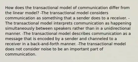 How does the transactional model of communication differ from the linear model? -The transactional model considers communication as something that a sender does to a receiver. -The transactional model interprets communication as happening simultaneously between speakers rather than in a unidirectional manner. -The transactional model describes communication as a message that is encoded by a sender and channeled to a receiver in a back-and-forth manner. -The transactional model does not consider noise to be an important part of communication.