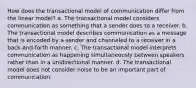 How does the transactional model of communication differ from the linear model? a. The transactional model considers communication as something that a sender does to a receiver. b. The transactional model describes communication as a message that is encoded by a sender and channeled to a receiver in a back-and-forth manner. c. The transactional model interprets communication as happening simultaneously between speakers rather than in a unidirectional manner. d. The transactional model does not consider noise to be an important part of communication.