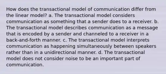 How does the transactional model of communication differ from the linear model? a. The transactional model considers communication as something that a sender does to a receiver. b. The transactional model describes communication as a message that is encoded by a sender and channeled to a receiver in a back-and-forth manner. c. The transactional model interprets communication as happening simultaneously between speakers rather than in a unidirectional manner. d. The transactional model does not consider noise to be an important part of communication.