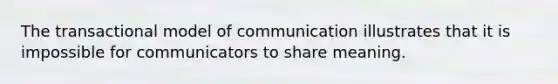 The transactional model of communication illustrates that it is impossible for communicators to share meaning.