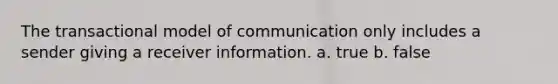 The transactional model of communication only includes a sender giving a receiver information. a. true b. false