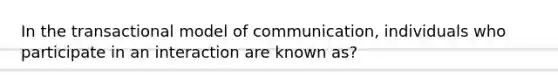 In the transactional model of communication, individuals who participate in an interaction are known as?