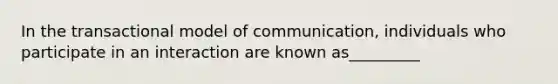 In the transactional model of communication, individuals who participate in an interaction are known as_________