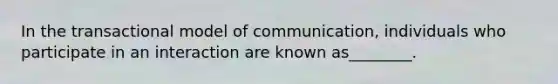 In the transactional model of communication, individuals who participate in an interaction are known as________.