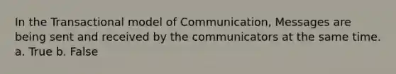 In the Transactional model of Communication, Messages are being sent and received by the communicators at the same time. a. True b. False