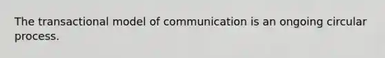 The transactional model of communication is an ongoing circular process.