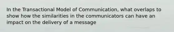 In the Transactional Model of Communication, what overlaps to show how the similarities in the communicators can have an impact on the delivery of a message