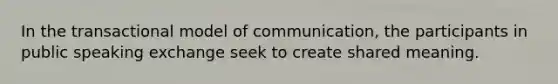 In the transactional model of communication, the participants in public speaking exchange seek to create shared meaning.