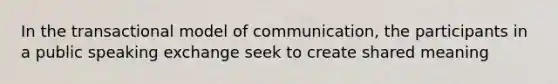 In the transactional model of communication, the participants in a public speaking exchange seek to create shared meaning