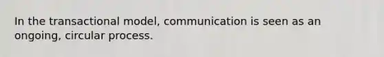 In the transactional model, communication is seen as an ongoing, circular process.