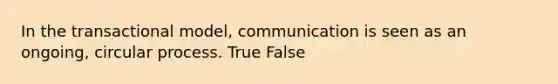 In the transactional model, communication is seen as an ongoing, circular process. True False