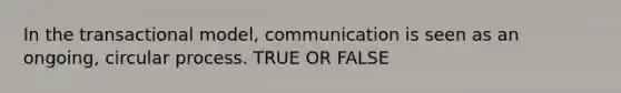 In the transactional model, communication is seen as an ongoing, circular process. TRUE OR FALSE