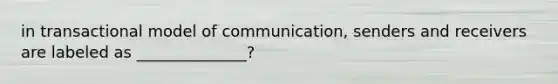 in transactional model of communication, senders and receivers are labeled as ______________?