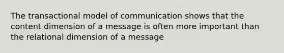 The transactional model of communication shows that the content dimension of a message is often more important than the relational dimension of a message