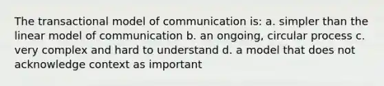 The transactional model of communication is: a. simpler than the linear model of communication b. an ongoing, circular process c. very complex and hard to understand d. a model that does not acknowledge context as important