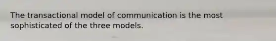 The transactional model of communication is the most sophisticated of the three models.