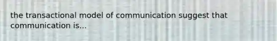 the transactional model of communication suggest that communication is...