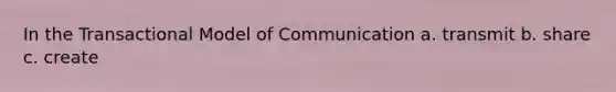 In the Transactional Model of Communication a. transmit b. share c. create