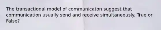 The transactional model of communicaton suggest that communication usually send and receive simultaneously. True or False?