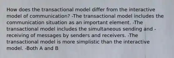 How does the transactional model differ from the interactive model of communication? -The transactional model includes the communication situation as an important element. -The transactional model includes the simultaneous sending and -receiving of messages by senders and receivers. -The transactional model is more simplistic than the interactive model. -Both A and B