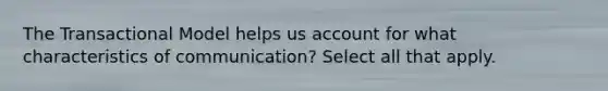 The Transactional Model helps us account for what characteristics of communication? Select all that apply.