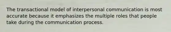 The transactional model of interpersonal communication is most accurate because it emphasizes the multiple roles that people take during the communication process.