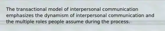 ​The transactional model of interpersonal communication emphasizes the dynamism of interpersonal communication and the multiple roles people assume during the process.