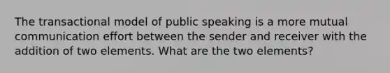 The transactional model of public speaking is a more mutual communication effort between the sender and receiver with the addition of two elements. What are the two elements?