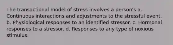 The transactional model of stress involves a person's a. Continuous interactions and adjustments to the stressful event. b. Physiological responses to an identified stressor. c. Hormonal responses to a stressor. d. Responses to any type of noxious stimulus.