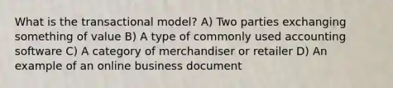 What is the transactional model? A) Two parties exchanging something of value B) A type of commonly used accounting software C) A category of merchandiser or retailer D) An example of an online business document