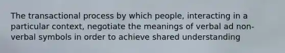 The transactional process by which people, interacting in a particular context, negotiate the meanings of verbal ad non-verbal symbols in order to achieve shared understanding