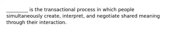 _________ is the transactional process in which people simultaneously create, interpret, and negotiate shared meaning through their interaction.