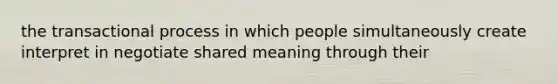 the transactional process in which people simultaneously create interpret in negotiate shared meaning through their